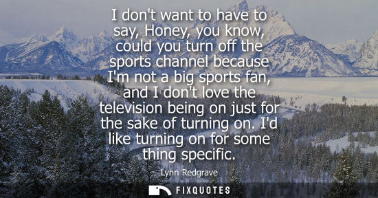Small: I dont want to have to say, Honey, you know, could you turn off the sports channel because Im not a big