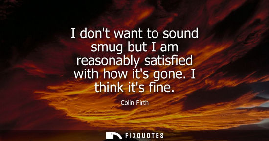 Small: Colin Firth: I dont want to sound smug but I am reasonably satisfied with how its gone. I think its fine