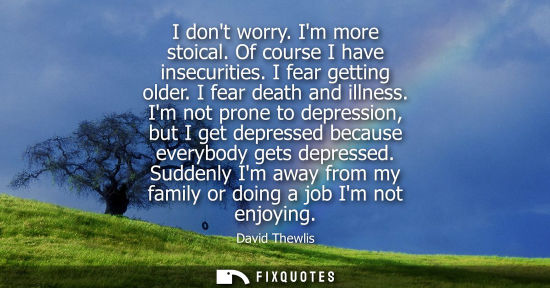 Small: I dont worry. Im more stoical. Of course I have insecurities. I fear getting older. I fear death and il