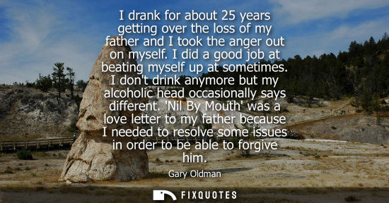 Small: I drank for about 25 years getting over the loss of my father and I took the anger out on myself. I did