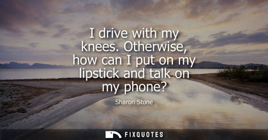 Small: I drive with my knees. Otherwise, how can I put on my lipstick and talk on my phone? - Sharon Stone