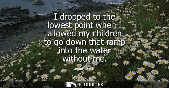 Small: I dropped to the lowest point when I allowed my children to go down that ramp into the water without me