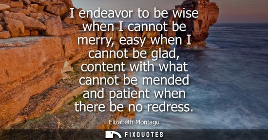 Small: I endeavor to be wise when I cannot be merry, easy when I cannot be glad, content with what cannot be m