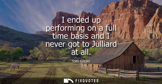 Small: I ended up performing on a full time basis and I never got to Julliard at all