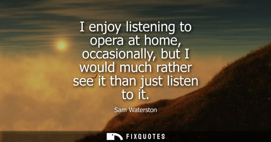 Small: I enjoy listening to opera at home, occasionally, but I would much rather see it than just listen to it