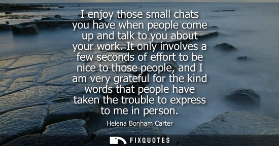 Small: I enjoy those small chats you have when people come up and talk to you about your work. It only involve