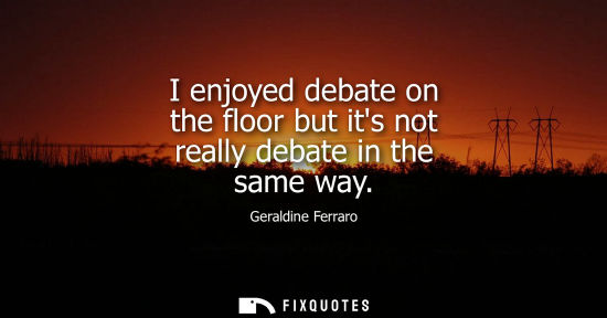 Small: I enjoyed debate on the floor but its not really debate in the same way