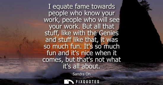 Small: I equate fame towards people who know your work, people who will see your work. But all that stuff, lik
