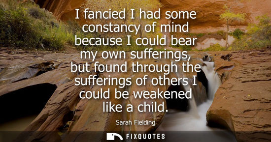 Small: I fancied I had some constancy of mind because I could bear my own sufferings, but found through the su