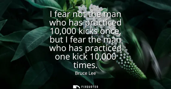 Small: I fear not the man who has practiced 10,000 kicks once, but I fear the man who has practiced one kick 10,000 t