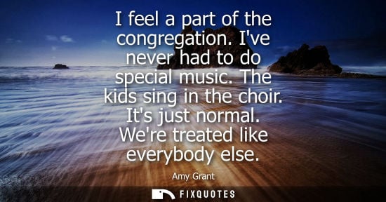 Small: I feel a part of the congregation. Ive never had to do special music. The kids sing in the choir. Its j