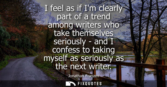 Small: I feel as if Im clearly part of a trend among writers who take themselves seriously - and I confess to taking 