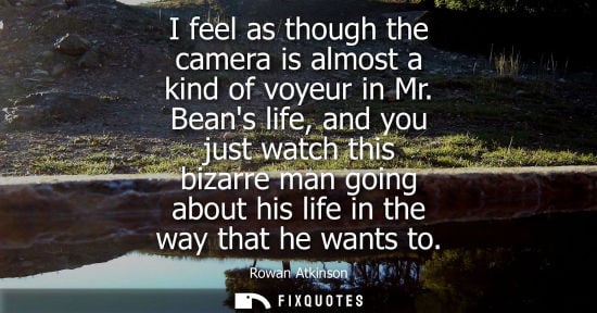 Small: Rowan Atkinson: I feel as though the camera is almost a kind of voyeur in Mr. Beans life, and you just watch t