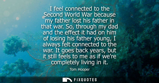 Small: I feel connected to the Second World War because my father lost his father in that war. So, through my 