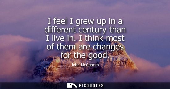 Small: I feel I grew up in a different century than I live in. I think most of them are changes for the good