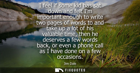 Small: I feel if some kid has sat down and felt Im important enough to write two pages of words to and take up