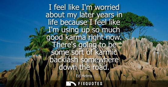 Small: I feel like Im worried about my later years in life because I feel like Im using up so much good karma 