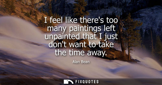Small: I feel like theres too many paintings left unpainted that I just dont want to take the time away - Alan Bean