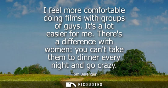 Small: I feel more comfortable doing films with groups of guys. Its a lot easier for me. Theres a difference w