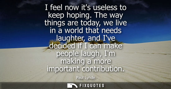 Small: I feel now its useless to keep hoping. The way things are today, we live in a world that needs laughter