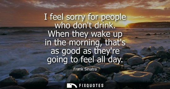 Small: I feel sorry for people who dont drink. When they wake up in the morning, thats as good as theyre going