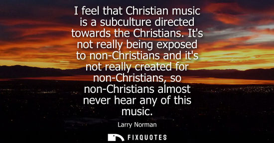 Small: I feel that Christian music is a subculture directed towards the Christians. Its not really being exposed to n