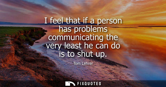 Small: I feel that if a person has problems communicating the very least he can do is to shut up