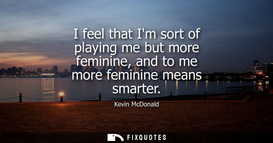 Small: I feel that Im sort of playing me but more feminine, and to me more feminine means smarter