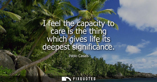 Small: I feel the capacity to care is the thing which gives life its deepest significance