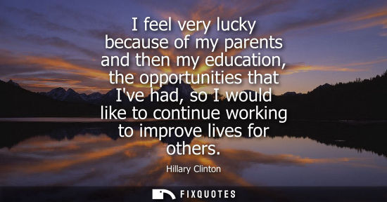 Small: I feel very lucky because of my parents and then my education, the opportunities that Ive had, so I wou