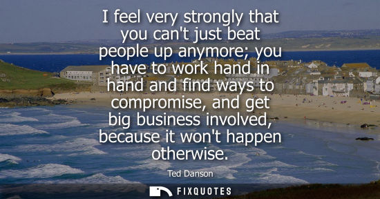 Small: I feel very strongly that you cant just beat people up anymore you have to work hand in hand and find w