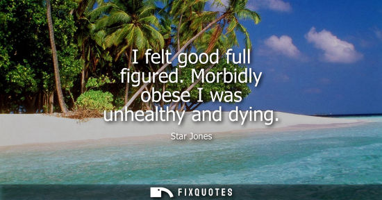 Small: I felt good full figured. Morbidly obese I was unhealthy and dying