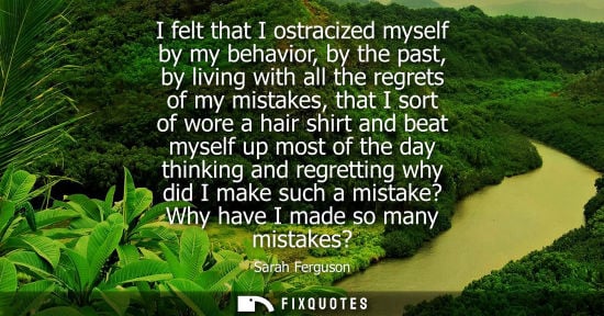 Small: I felt that I ostracized myself by my behavior, by the past, by living with all the regrets of my mista