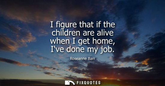 Small: I figure that if the children are alive when I get home, Ive done my job - Roseanne Barr