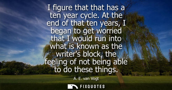 Small: I figure that that has a ten year cycle. At the end of that ten years, I began to get worried that I wo