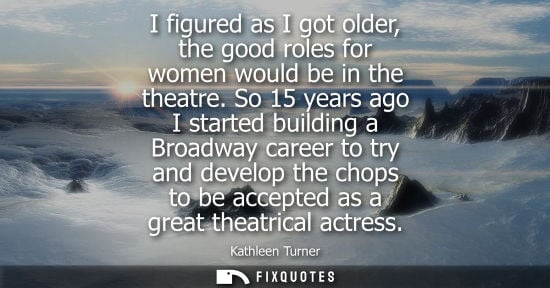 Small: I figured as I got older, the good roles for women would be in the theatre. So 15 years ago I started b