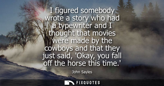 Small: I figured somebody wrote a story who had a typewriter and I thought that movies were made by the cowboy