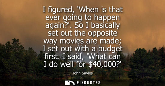 Small: I figured, When is that ever going to happen again?. So I basically set out the opposite way movies are