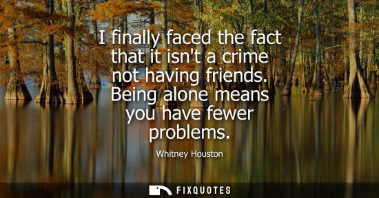 Small: I finally faced the fact that it isnt a crime not having friends. Being alone means you have fewer prob