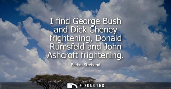 Small: Barbra Streisand: I find George Bush and Dick Cheney frightening, Donald Rumsfeld and John Ashcroft frightenin