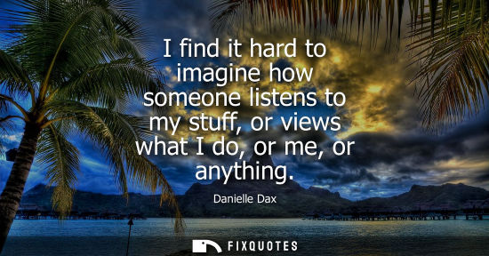 Small: I find it hard to imagine how someone listens to my stuff, or views what I do, or me, or anything