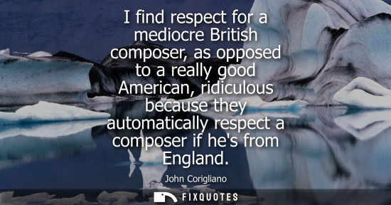 Small: I find respect for a mediocre British composer, as opposed to a really good American, ridiculous becaus