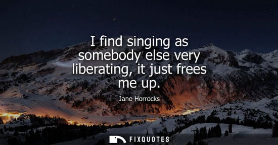 Small: I find singing as somebody else very liberating, it just frees me up