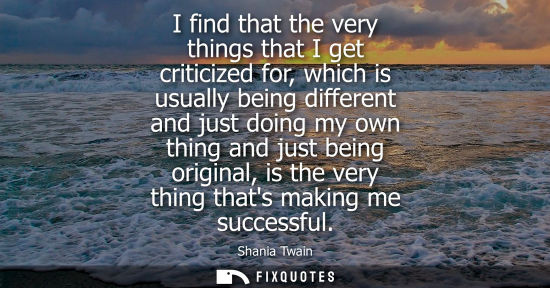 Small: I find that the very things that I get criticized for, which is usually being different and just doing 