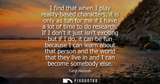 Small: I find that when I play reality-based characters, it is only as fun for me if I have a lot of time to d