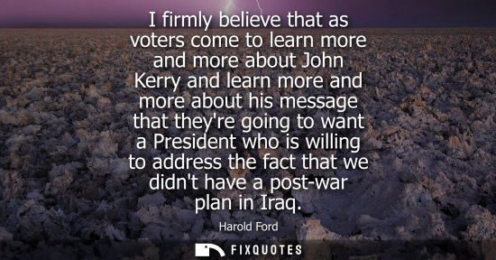 Small: I firmly believe that as voters come to learn more and more about John Kerry and learn more and more ab