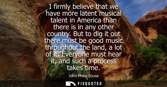 Small: I firmly believe that we have more latent musical talent in America than there is in any other country.
