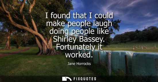 Small: I found that I could make people laugh doing people like Shirley Bassey. Fortunately it worked