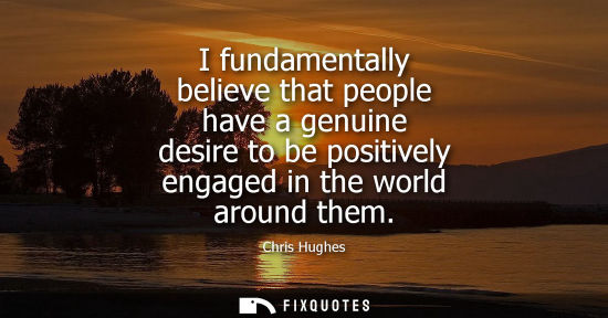 Small: I fundamentally believe that people have a genuine desire to be positively engaged in the world around them