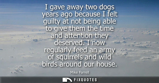 Small: I gave away two dogs years ago because I felt guilty at not being able to give them the time and attention the